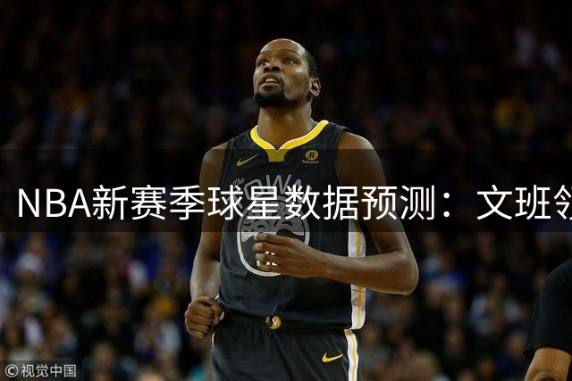 NBA新赛季球星数据预测：文班领衔，詹库备受关注